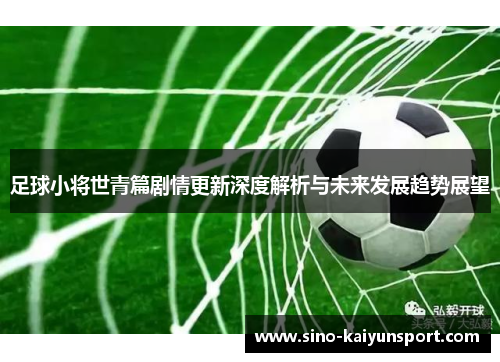 足球小将世青篇剧情更新深度解析与未来发展趋势展望 足球小将世青篇剧情更新深度解析与未来发展趋势展望