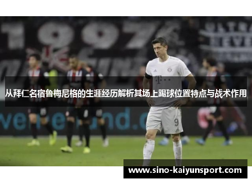 从拜仁名宿鲁梅尼格的生涯经历解析其场上踢球位置特点与战术作用