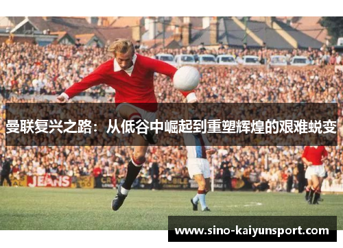 曼联复兴之路：从低谷中崛起到重塑辉煌的艰难蜕变
