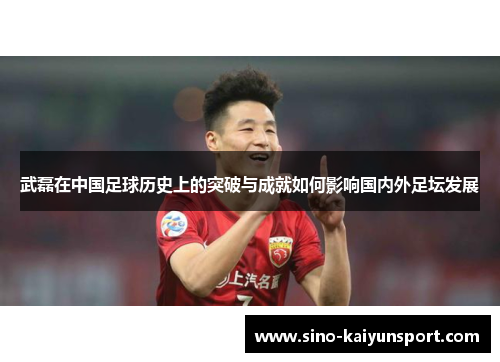 武磊在中国足球历史上的突破与成就如何影响国内外足坛发展 武磊在中国足球历史上的突破与成就如何影响国内外足坛发展