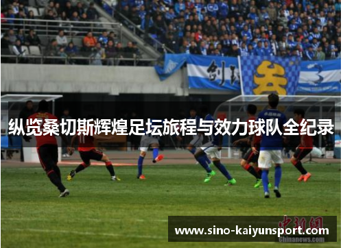 纵览桑切斯辉煌足坛旅程与效力球队全纪录