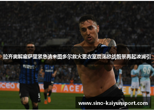 拉齐奥解雇萨里紧急请来图多尔救火更衣室震荡欧战前景再起波澜引 拉齐奥解雇萨里紧急请来图多尔救火更衣室震荡欧战前景再起波澜引