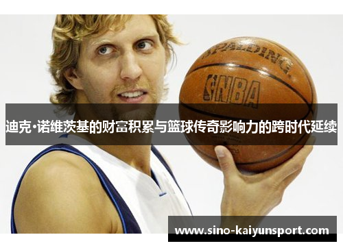 迪克·诺维茨基的财富积累与篮球传奇影响力的跨时代延续 迪克·诺维茨基的财富积累与篮球传奇影响力的跨时代延续