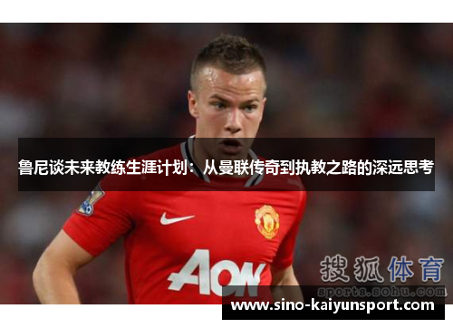 鲁尼谈未来教练生涯计划:从曼联传奇到执教之路的深远思考 鲁尼谈未来教练生涯计划:从曼联传奇到执教之路的深远思考